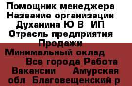 Помощник менеджера › Название организации ­ Духанина Ю.В, ИП › Отрасль предприятия ­ Продажи › Минимальный оклад ­ 15 000 - Все города Работа » Вакансии   . Амурская обл.,Благовещенский р-н